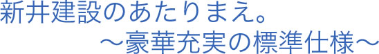 新井建設のあたりまえ。〜豪華充実の標準仕様〜